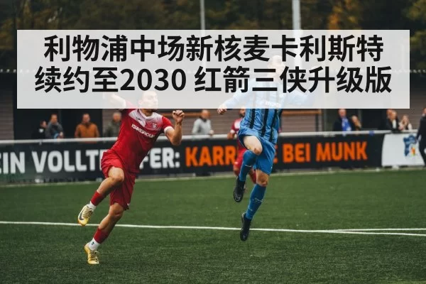 利物浦中场新核麦卡利斯特续约至2030 红箭三侠升级版