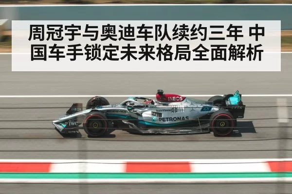 周冠宇与奥迪车队续约三年 中国车手锁定未来格局全面解析